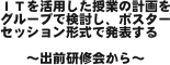 ＩＴを活用した授業の計画をグループで検討し、ポスターセッション形式で発表する

　　〜出前研修会から〜