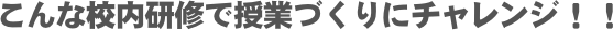 こんな校内研修で授業づくりにチャレンジ！！