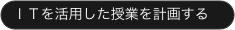 ＩＴを活用した授業を計画する