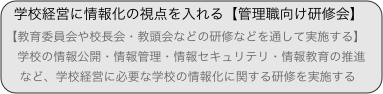 学校経営に情報化の視点を入れる【管理職向け研修会】
【教育委員会や校長会・教頭会などの研修などを通して実施する】
　学校の情報公開・情報管理・情報セキュリテリ・情報教育の推進...